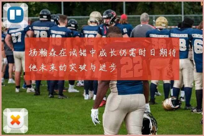 杨瀚森在试错中成长仍需时日期待他未来的突破与进步