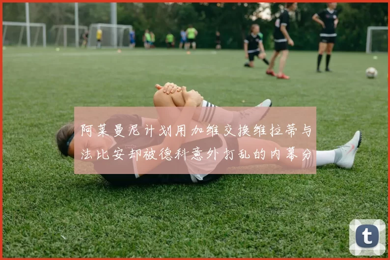 阿莱曼尼计划用加维交换维拉蒂与法比安却被德科意外打乱的内幕分析