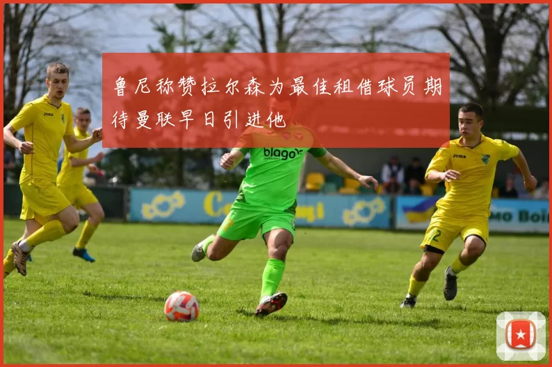 鲁尼称赞拉尔森为最佳租借球员期待曼联早日引进他