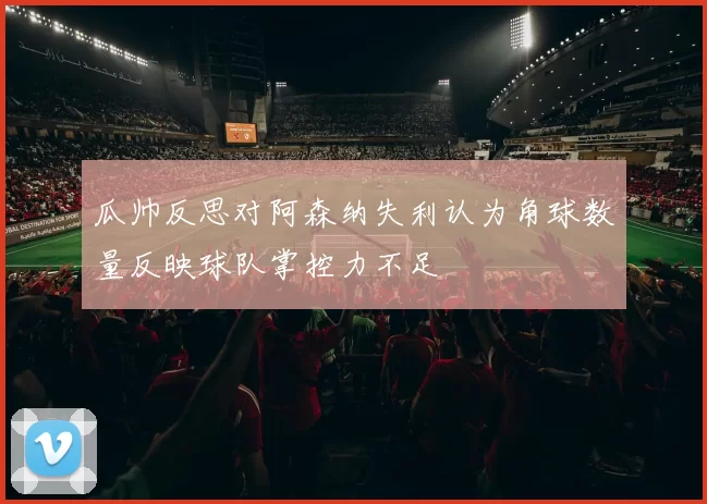 瓜帅反思对阿森纳失利认为角球数量反映球队掌控力不足