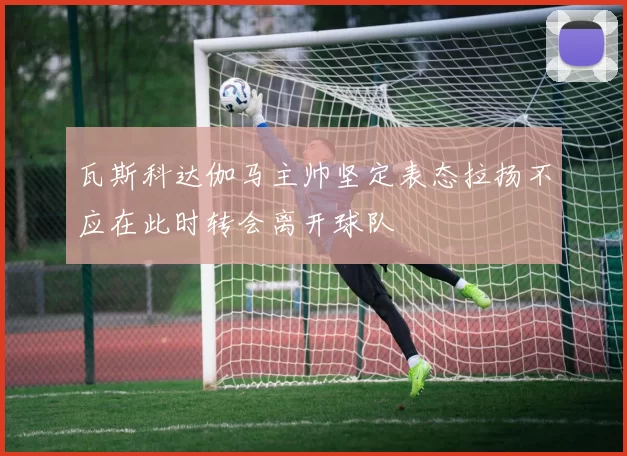 瓦斯科达伽马主帅坚定表态拉扬不应在此时转会离开球队