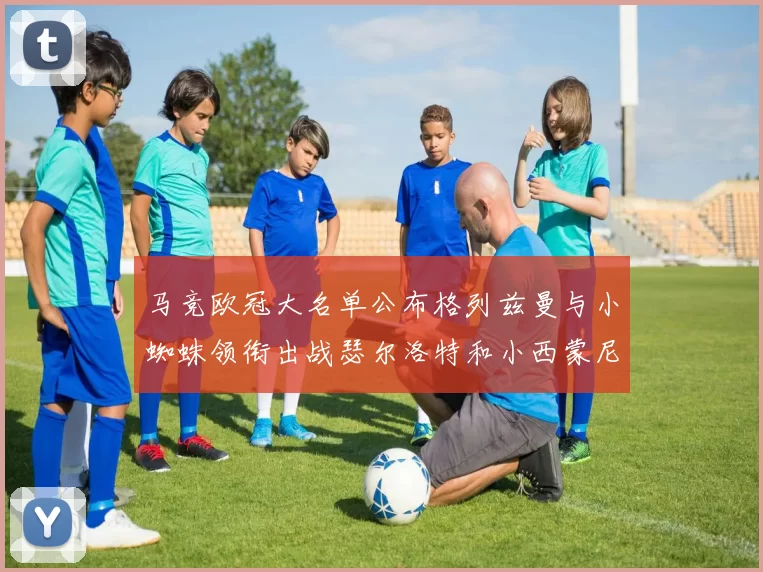 马竞欧冠大名单公布格列兹曼与小蜘蛛领衔出战瑟尔洛特和小西蒙尼在列