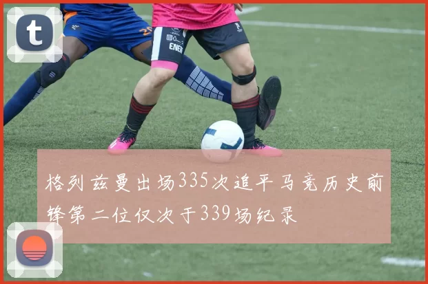 格列兹曼出场335次追平马竞历史前锋第二位仅次于339场纪录