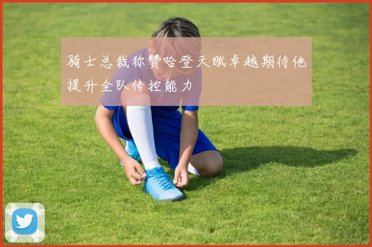 骑士总裁称赞哈登天赋卓越期待他提升全队传控能力