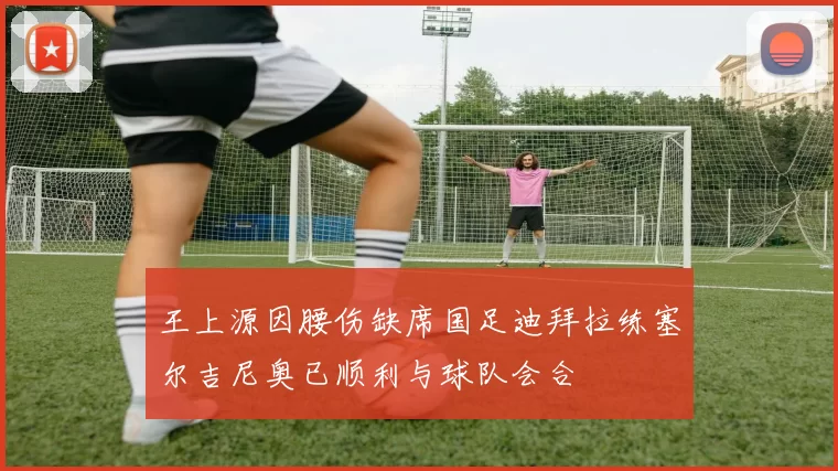 王上源因腰伤缺席国足迪拜拉练塞尔吉尼奥已顺利与球队会合