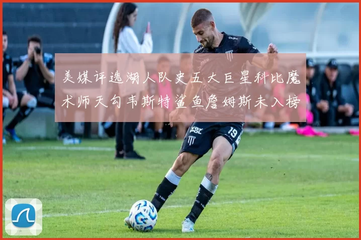 美媒评选湖人队史五大巨星科比魔术师天勾韦斯特鲨鱼詹姆斯未入榜引争议