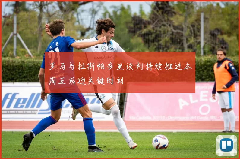 罗马与拉斯帕多里谈判持续推进本周五或迎关键时刻