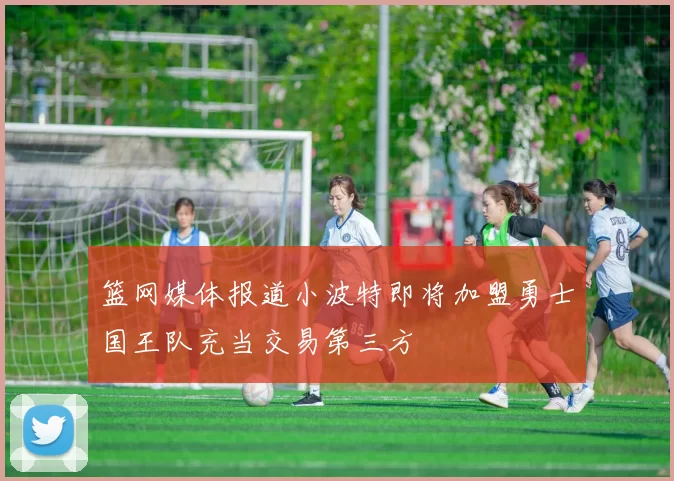 篮网媒体报道小波特即将加盟勇士国王队充当交易第三方