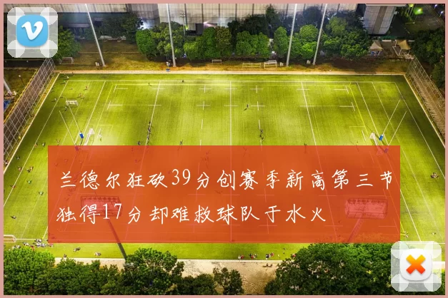 兰德尔狂砍39分创赛季新高第三节独得17分却难救球队于水火