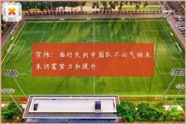 贺炜：面对失利中国队不必气馁未来仍需努力和提升